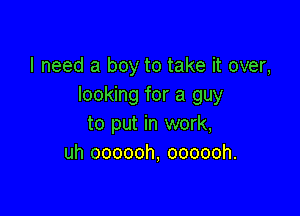I need a boy to take it over,
looking for a guy

to put in work,
uh oooooh, oooooh.