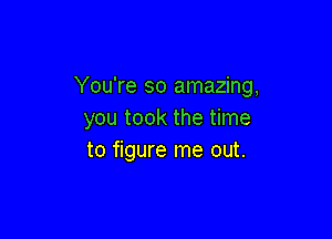 You're so amazing,
you took the time

to figure me out.