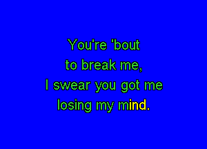 You're 'bout
to break me,

I swear you got me
losing my mind.