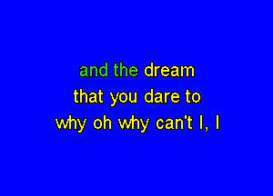 and the dream
that you dare to

why oh why can't I, I