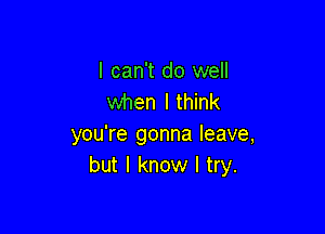 I can't do well
when I think

you're gonna leave,
but I know I try.