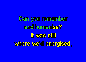 Can you remember
and humanise?

It was still
where we'd energised,