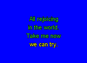 All rejoicing
in the world.

Take me now
we can try.