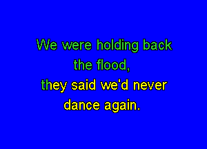 We were holding back
the flood,

they said we'd never
dance again.