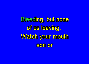 Bleeding, but none
of us leaving.

Watch your mouth
son or