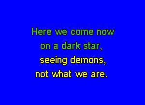 Here we come now
on a dark star,

seeing demons,
not what we are.