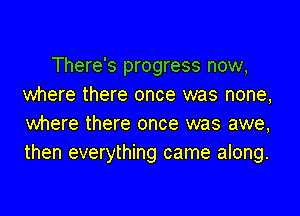There's progress now,
where there once was none,
where there once was awe,
then everything came along.