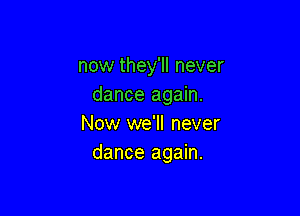 now they'll never
dance again.

Now we'll never
dance again.