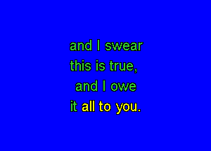 and I swear
this is true,

and I owe
it all to you.