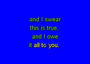 and I swear
this is true,

and I owe
it all to you.