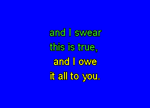 and I swear
this is true,

and I owe
it all to you.