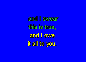 and I swear
this is true,

and I owe
it all to you.