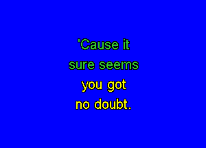 'Cause it
sure seems

you got
no doubt.