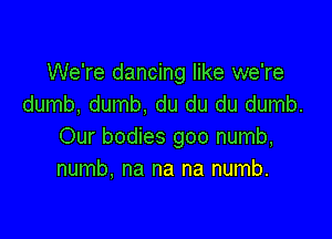 We're dancing like we're
dumb, dumb, du du du dumb.

Our bodies goo numb,
numb, na na na numb.