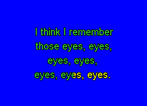 I think I remember
those eyes, eyes,

eyes,eyes,
eyes,eyes,eyes.