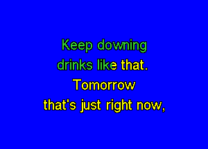 Keep downing
drinks like that.

Tomorrow
that's just right now,