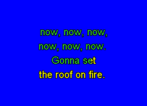 now, now, now,
now, now, now.

Gonna set
the roof on fire.