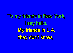 To my friends in New York,
I say hello.

My friends in LA.
they don't know,