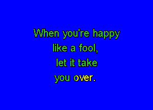 When you're happy
like a fool,

let it take
you over.