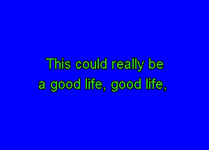 This could really be

a good life, good life,