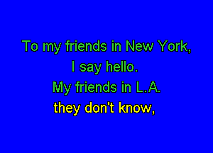 To my friends in New York,
I say hello.

My friends in LA.
they don't know,