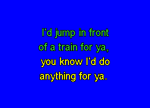 I'd jump in front
of a train for ya,

you know I'd do
anything for ya.