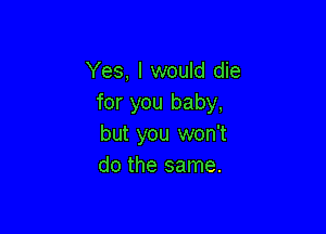 Yes, I would die
for you baby,

but you won't
do the same.