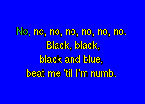 No, no, no, no, no, no, no.
Black, black,

black and blue,
beat me 'til I'm numb.
