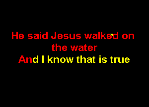 He said Jesus walked on
the water

And I know that is true