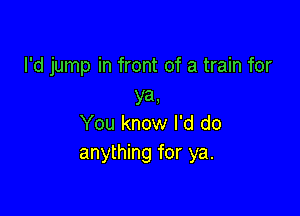 I'd jump in front of a train for
ya,

You know I'd do
anything for ya.