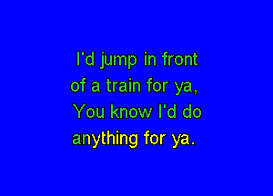 I'd jump in front
of a train for ya,

You know I'd do
anything for ya.