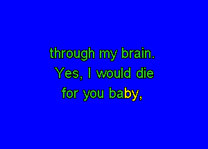 through my brain.
Yes, I would die

for you baby,