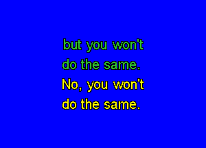 but you won't
do the same.

No, you won't
do the same.