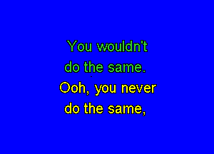 You wouldn't
do the same.

Ooh, you never
do the same,