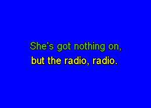 She's got nothing on,

but the radio. radio.