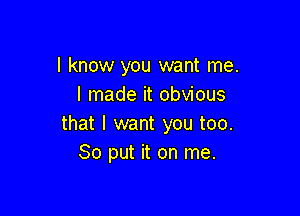 I know you want me.
I made it obvious

that I want you too.
So put it on me.