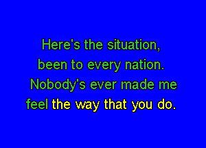 Here's the situation,
been to every nation.

Nobody's ever made me
feel the way that you do.