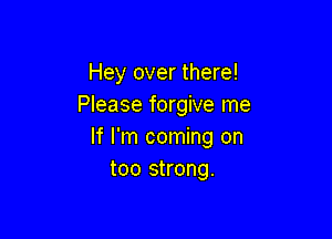 Hey over there!
Please forgive me

If I'm coming on
too strong.