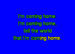 I'm coming home.
I'm coming home,

tell the world
that I'm coming home.