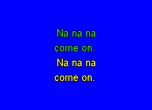 Na na na
come on.

Na na na
come on.