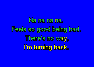 Na na na na.
Feels so good being bad.

There's no way,
I'm turning back.