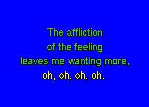 The affliction
of the feeling

leaves me wanting more,
oh, oh, oh, oh.