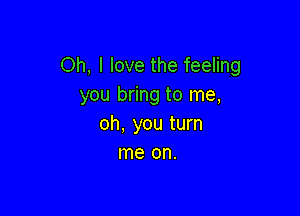 Oh, I love the feeling
you bring to me,

oh, you turn
me on.