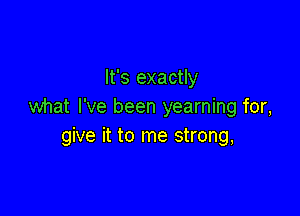 It's exactly
what I've been yearning for,

give it to me strong,