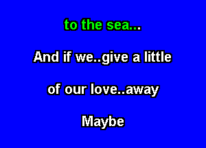 to the sea...

And if we..give a little

of our love..away

Maybe