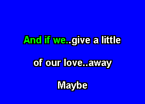 And if we..give a little

of our love..away

Maybe