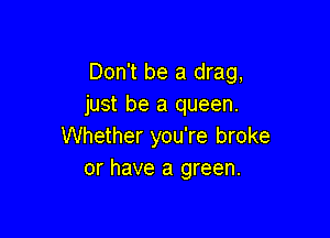 Don't be a drag,
just be a queen.

Whether you're broke
or have a green.
