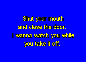 Shut your mouth
and close the door.

I wanna watch you while
you take it off.