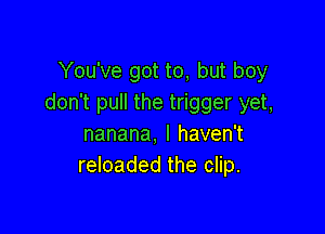 You've got to, but boy
don't pull the trigger yet,

nanana, I haven't
reloaded the clip.