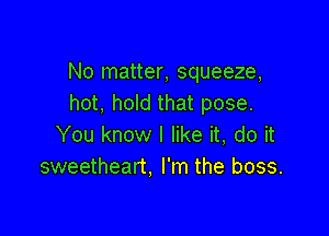 No matter, squeeze,
hot, hold that pose.

You know I like it, do it
sweetheart. I'm the boss.